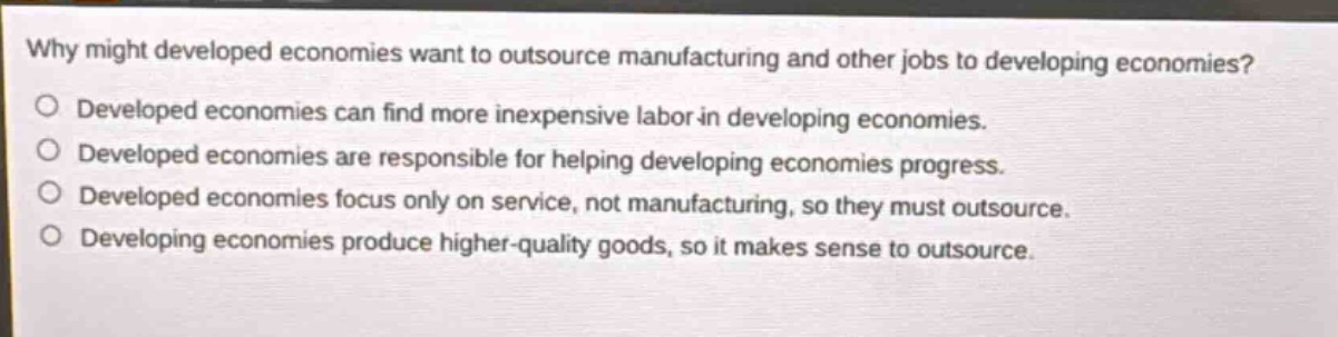 why might developed economies want to outsource manufacturing and other jobs to developing economies? developed economies can find more inexpensive labor in developing economies. developed economies are responsible for helping developing economies progress. developed economies focus only on service, not manufacturing, so they must outsource. developing economies produce higher - quality goods, so it makes sense to outsource.