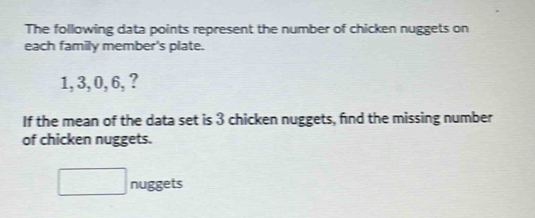 the following data points represent the number of chicken nuggets on each family members plate. 1,3,0,6,? if the mean of the data set is 3 chicken nuggets, find the missing number of chicken nuggets. nuggets