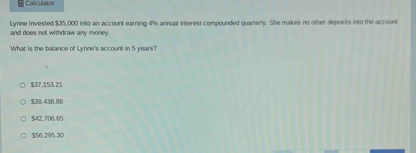 lynne invested $35,000 into an account earning 4% annual interest compounded quarterly. she makes no other deposits into the account and does not withdraw any money. what is the balance of lynnes account in 5 years? $37,153.21 $39,438.88 $42,706.65 $56,295.30