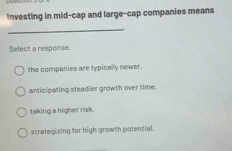 investing in mid - cap and large - cap companies means _____________. select a response. the companies are typically newer. anticipating steadier growth over time. taking a higher risk. strategizing for high growth potential.