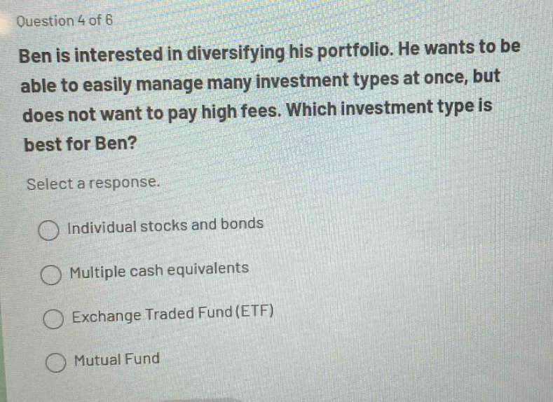 question 4 of 6 ben is interested in diversifying his portfolio. he wants to be able to easily manage many investment types at once, but does not want to pay high fees. which investment type is best for ben? select a response. individual stocks and bonds multiple cash equivalents exchange traded fund(etf) mutual fund