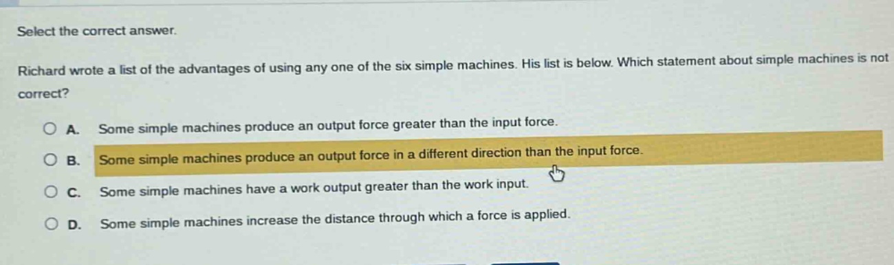 select the correct answer. richard wrote a list of the advantages of using any one of the six simple machines. his list is below. which statement about simple machines is not correct? a. some simple machines produce an output force greater than the input force. b. some simple machines produce an output force in a different direction than the input force. c. some simple machines have a work output greater than the work input. d. some simple machines increase the distance through which a force is applied.