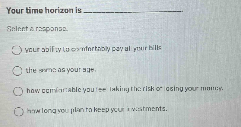 your time horizon is _______________. select a response. your ability to comfortably pay all your bills the same as your age. how comfortable you feel taking the risk of losing your money. how long you plan to keep your investments.