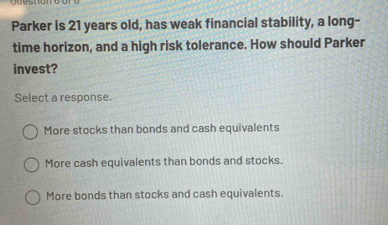 parker is 21 years old, has weak financial stability, a long - time horizon, and a high risk tolerance. how should parker invest? select a response. more stocks than bonds and cash equivalents more cash equivalents than bonds and stocks. more bonds than stocks and cash equivalents.