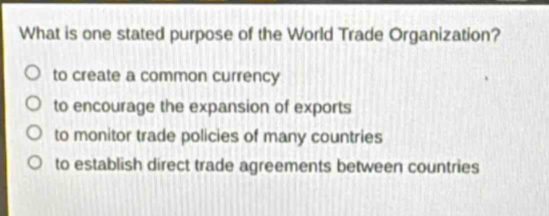 what is one stated purpose of the world trade organization?\n to create a common currency\n to encourage the expansion of exports\n to monitor trade policies of many countries\n to establish direct trade agreements between countries
