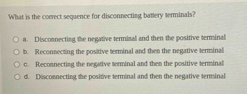 what is the correct sequence for disconnecting battery terminals?\no a. disconnecting the negative terminal and then the positive terminal\no b. reconnecting the positive terminal and then the negative terminal\no c. reconnecting the negative terminal and then the positive terminal\no d. disconnecting the positive terminal and then the negative terminal