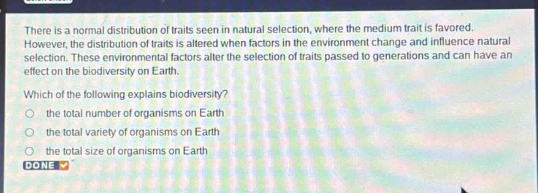 there is a normal distribution of traits seen in natural selection, where the medium trait is favored. however, the distribution of traits is altered when factors in the environment change and influence natural selection. these environmental factors alter the selection of traits passed to generations and can have an effect on the biodiversity on earth. which of the following explains biodiversity? the total number of organisms on earth the total variety of organisms on earth the total size of organisms on earth done