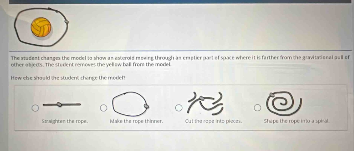 the student changes the model to show an asteroid moving through an emptier part of space where it is farther from the gravitational pull of other objects. the student removes the yellow ball from the model. how else should the student change the model? straighten the rope. make the rope thinner. cut the rope into pieces. shape the rope into a spiral.