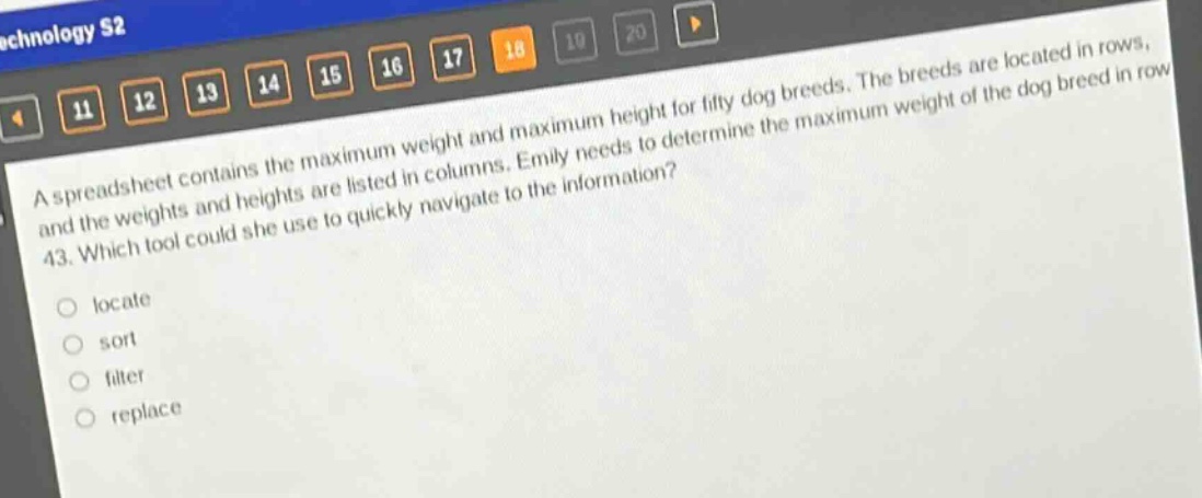 a spreadsheet contains the maximum weight and maximum height for fifty dog breeds. the breeds are located in rows, and the weights and heights are listed in columns. emily needs to determine the maximum weight of the dog breed in row 43. which tool could she use to quickly navigate to the information?\nlocate\nsort\nfilter\nreplace