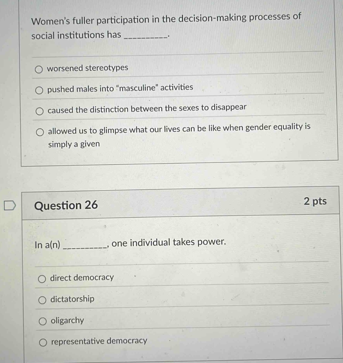 womens fuller participation in the decision - making processes of social institutions has __________. worsened stereotypes pushed males into \masculine\ activities caused the distinction between the sexes to disappear allowed us to glimpse what our lives can be like when gender equality is simply a given question 26 2 pts in a(n) __________, one individual takes power. direct democracy dictatorship oligarchy representative democracy
