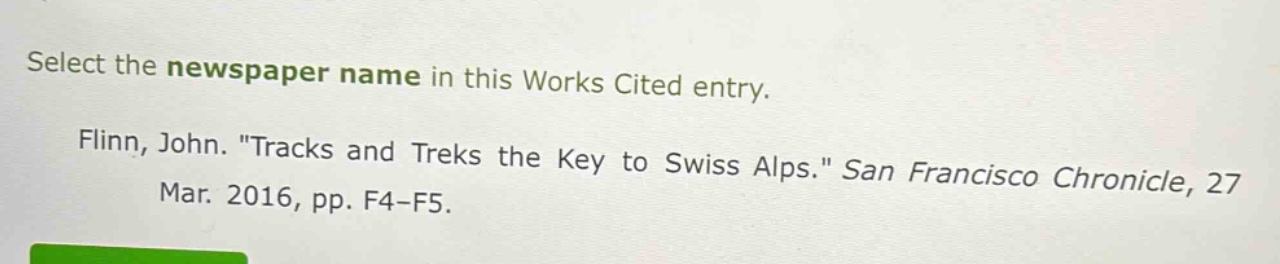 select the newspaper name in this works cited entry. flinn, john. \tracks and treks the key to swiss alps.\ san francisco chronicle, 27 mar. 2016, pp. f4 - f5.