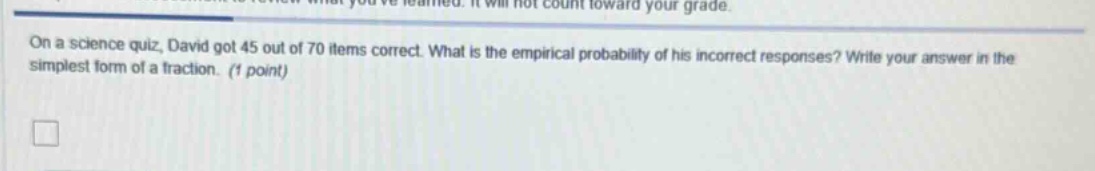on a science quiz, david got 45 out of 70 items correct. what is the empirical probability of his incorrect responses? write your answer in the simplest form of a fraction. (1 point)