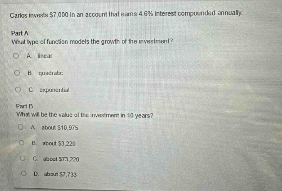 carlos invests $7,000 in an account that earns 4.6% interest compounded annually. part a what type of function models the growth of the investment? a. linear b. quadratic c. exponential part b what will be the value of the investment in 10 years? a. about $10,975 b. about $3,220 c. about $73,220 d. about $7,733