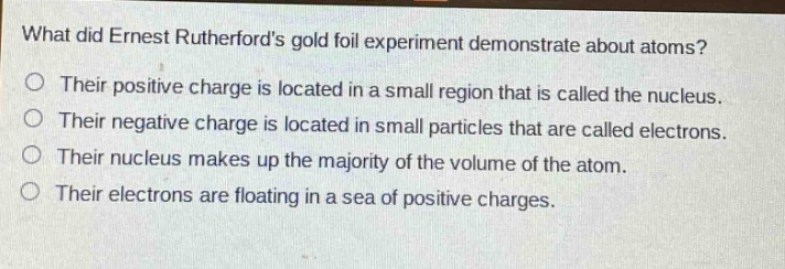 what did ernest rutherfords gold foil experiment demonstrate about atoms? their positive charge is located in a small region that is called the nucleus. their negative charge is located in small particles that are called electrons. their nucleus makes up the majority of the volume of the atom. their electrons are floating in a sea of positive charges.