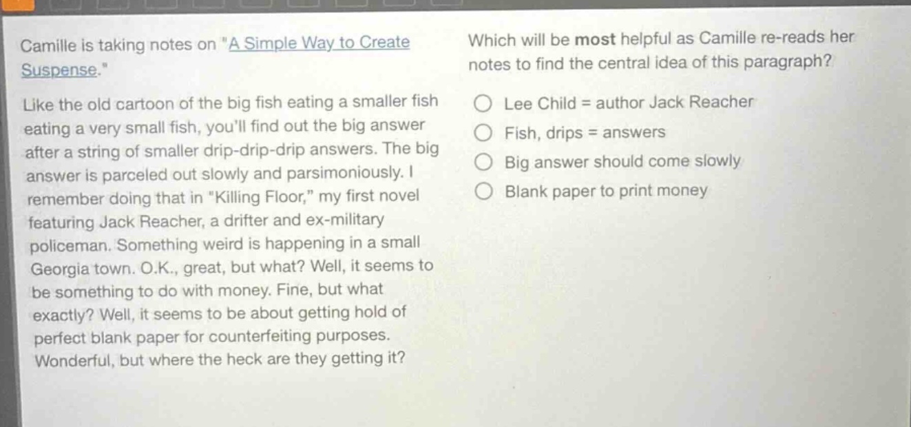 camille is taking notes on \a simple way to create suspense.\ like the old cartoon of the big fish eating a smaller fish eating a very small fish, youll find out the big answer after a string of smaller drip - drip - drip answers. the big answer is parceled out slowly and parsimoniously. i remember doing that in \killing floor,\ my first novel featuring jack reacher, a drifter and ex - military policeman. something weird is happening in a small georgia town. o.k., great, but what? well, it seems to be something to do with money. fine, but what exactly? well, it seems to be about getting hold of perfect blank paper for counterfeiting purposes. wonderful, but where the heck are they getting it? which will be most helpful as camille re - reads her notes to find the central idea of this paragraph? lee child = author jack reacher fish, drips = answers big answer should come slowly blank paper to print money