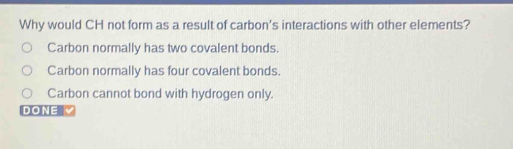 why would ch not form as a result of carbons interactions with other elements? carbon normally has two covalent bonds. carbon normally has four covalent bonds. carbon cannot bond with hydrogen only. done