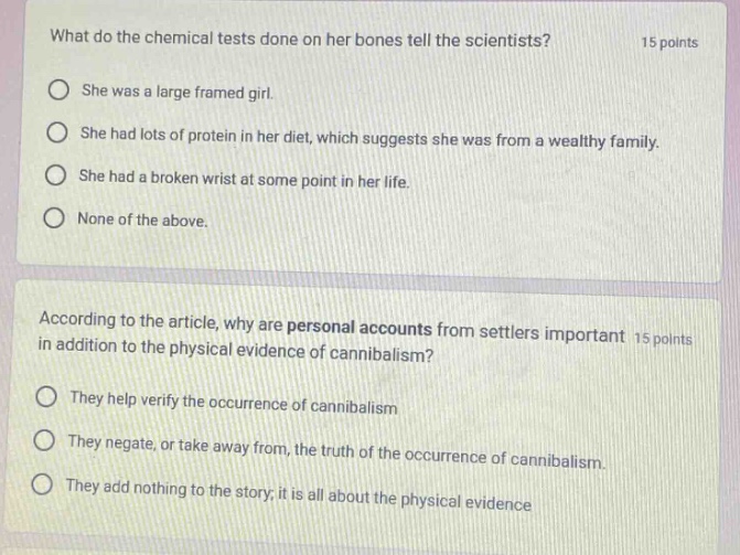 what do the chemical tests done on her bones tell the scientists? 15 points she was a large framed girl. she had lots of protein in her diet, which suggests she was from a wealthy family. she had a broken wrist at some point in her life. none of the above. according to the article, why are personal accounts from settlers important in addition to the physical evidence of cannibalism? 15 points they help verify the occurrence of cannibalism they negate, or take away from, the truth of the occurrence of cannibalism. they add nothing to the story; it is all about the physical evidence