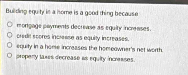 building equity in a home is a good thing because\nmortgage payments decrease as equity increases.\ncredit scores increase as equity increases.\nequity in a home increases the homeowners net worth.\nproperty taxes decrease as equity increases.