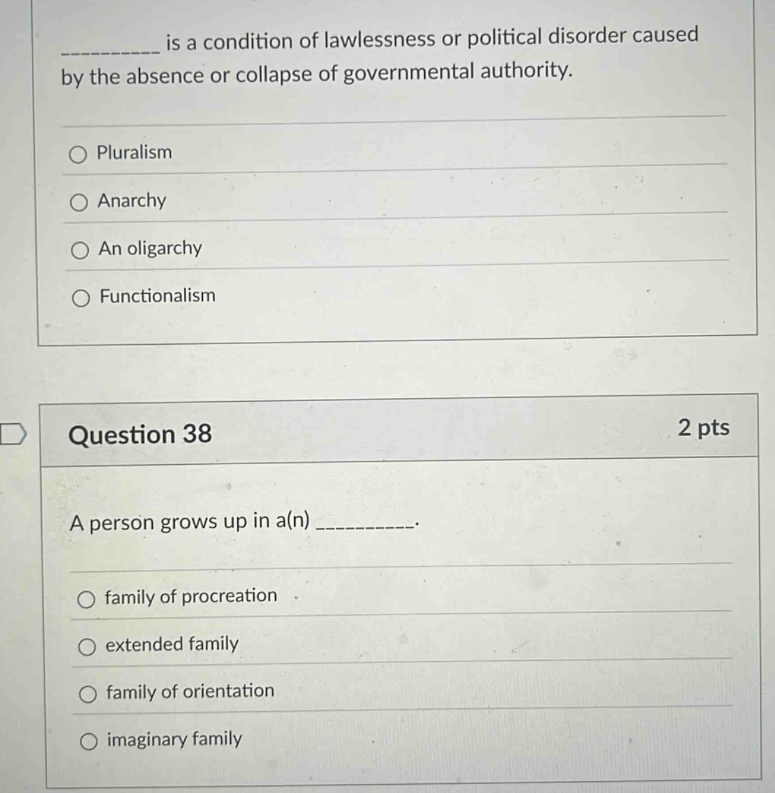 __________ is a condition of lawlessness or political disorder caused by the absence or collapse of governmental authority. \npluralism \nanarchy \nan oligarchy \nfunctionalism \nquestion 38 2 pts \na person grows up in a(n) __________. \nfamily of procreation \nextended family \nfamily of orientation \nimaginary family