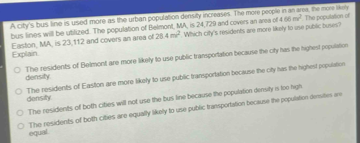 a citys bus line is used more as the urban population density increases. the more people in an area, the more likely bus lines will be utilized. the population of belmont, ma, is 24,729 and covers an area of 4.66 mi². the population of easton, ma, is 23,112 and covers an area of 28.4 mi². which citys residents are more likely to use public buses? explain.\nthe residents of belmont are more likely to use public transportation because the city has the highest population density.\nthe residents of easton are more likely to use public transportation because the city has the highest population density.\nthe residents of both cities will not use the bus line because the population density is too high.\nthe residents of both cities are equally likely to use public transportation because the population densities are equal.