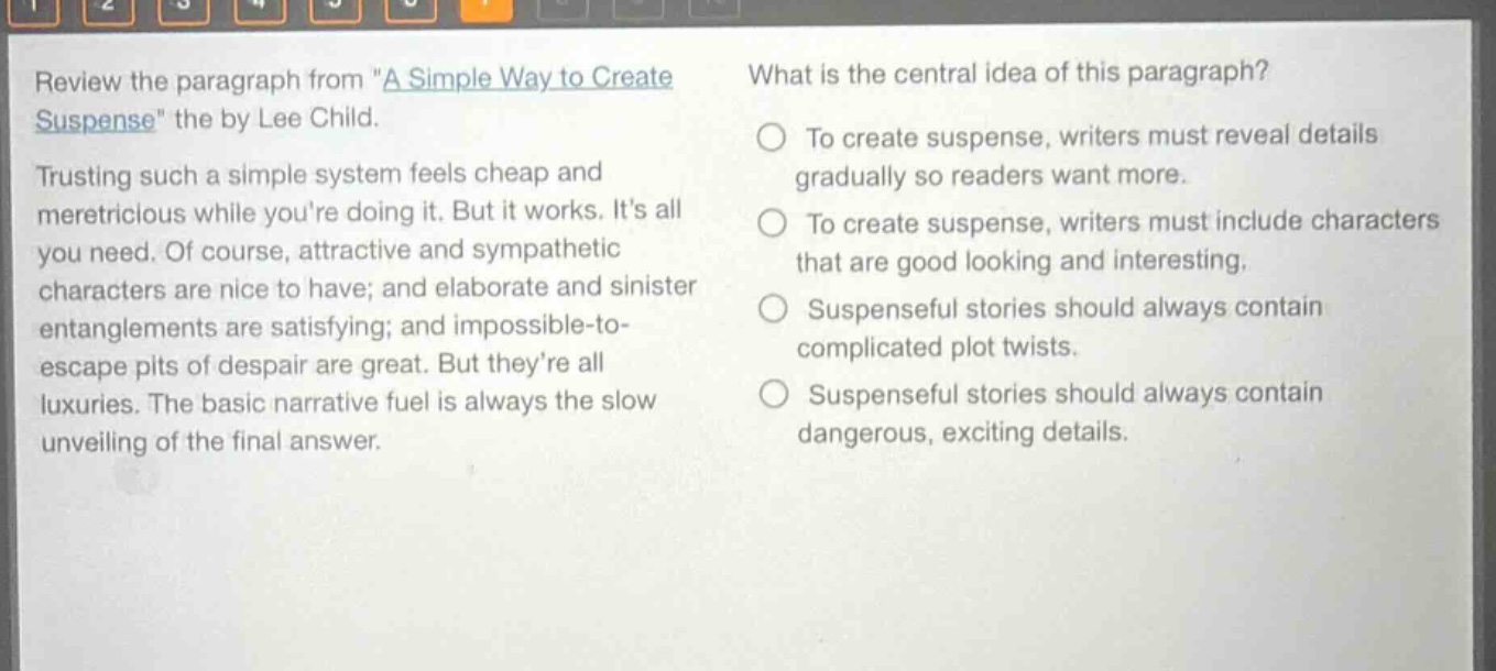 review the paragraph from \a simple way to create suspense\ the by lee child. trusting such a simple system feels cheap and meretricious while youre doing it. but it works. its all you need. of course, attractive and sympathetic characters are nice to have; and elaborate and sinister entanglements are satisfying; and impossible - to - escape pits of despair are great. but theyre all luxuries. the basic narrative fuel is always the slow unveiling of the final answer. what is the central idea of this paragraph? to create suspense, writers must reveal details gradually so readers want more. to create suspense, writers must include characters that are good looking and interesting. suspenseful stories should always contain complicated plot twists. suspenseful stories should always contain dangerous, exciting details.