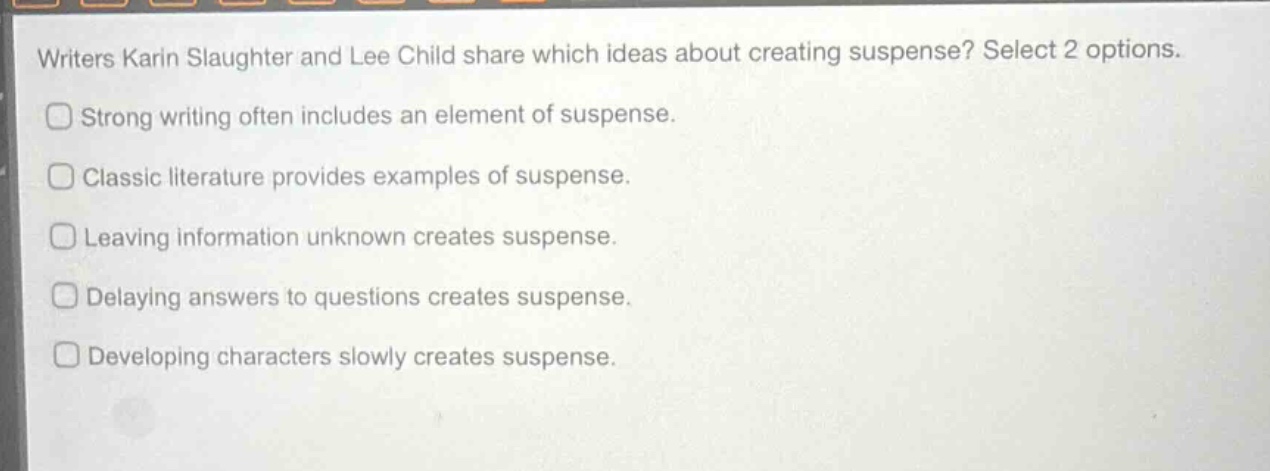 writers karin slaughter and lee child share which ideas about creating suspense? select 2 options. strong writing often includes an element of suspense. classic literature provides examples of suspense. leaving information unknown creates suspense. delaying answers to questions creates suspense. developing characters slowly creates suspense.
