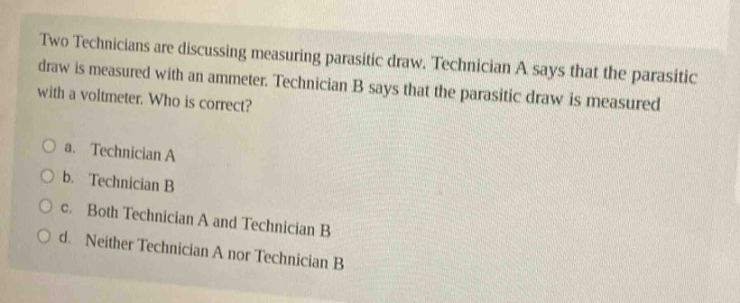 two technicians are discussing measuring parasitic draw. technician a says that the parasitic draw is measured with an ammeter. technician b says that the parasitic draw is measured with a voltmeter. who is correct?\no a. technician a\no b. technician b\no c. both technician a and technician b\no d. neither technician a nor technician b
