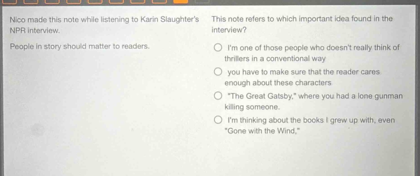 nico made this note while listening to karin slaughters npr interview. people in story should matter to readers. this note refers to which important idea found in the interview? im one of those people who doesnt really think of thrillers in a conventional way you have to make sure that the reader cares enough about these characters \the great gatsby,\ where you had a lone gunman killing someone. im thinking about the books i grew up with, even \gone with the wind,\