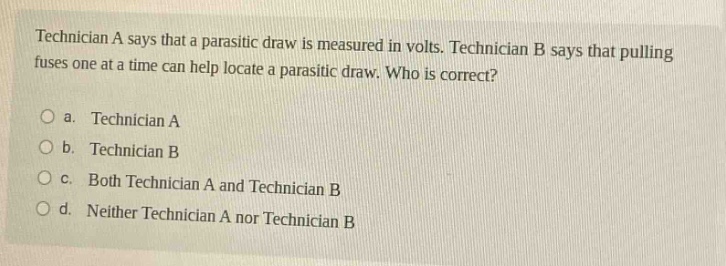 technician a says that a parasitic draw is measured in volts. technician b says that pulling fuses one at a time can help locate a parasitic draw. who is correct?\no a. technician a\no b. technician b\no c. both technician a and technician b\no d. neither technician a nor technician b