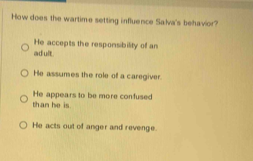 how does the wartime setting influence salvas behavior? he accepts the responsibility of an adult. he assumes the role of a caregiver. he appears to be more confused than he is. he acts out of anger and revenge.