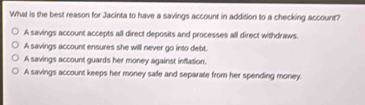 what is the best reason for jacinta to have a savings account in addition to a checking account? a savings account accepts all direct deposits and processes all direct withdraws. a savings account ensures she will never go into debt. a savings account guards her money against inflation. a savings account keeps her money safe and separate from her spending money.