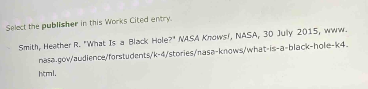 select the publisher in this works cited entry. smith, heather r. \what is a black hole?\ nasa knows!, nasa, 30 july 2015, www. nasa.gov/audience/forstudents/k - 4/stories/nasa - knows/what - is - a - black - hole - k4. html.