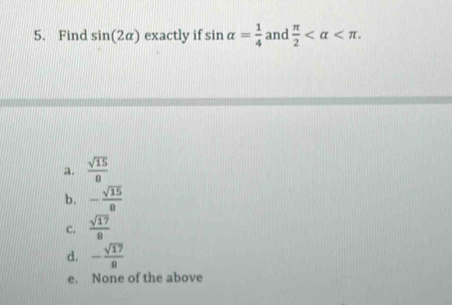 5. find sin(2α) exactly if sin α = 1/4 and π/2 < α < π. a. √15/8 b. -√15/8 c. √17/8 d. -√17/8 e. none of the above