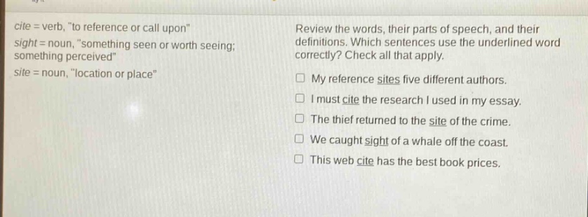 cite = verb, \to reference or call upon\ sight = noun, \something seen or worth seeing; something perceived\ site = noun, \location or place\ review the words, their parts of speech, and their definitions. which sentences use the underlined word correctly? check all that apply. my reference sites five different authors. i must cite the research i used in my essay. the thief returned to the site of the crime. we caught sight of a whale off the coast. this web cite has the best book prices.