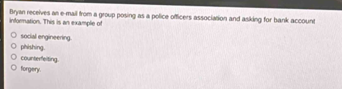 bryan receives an e - mail from a group posing as a police officers association and asking for bank account information. this is an example of social engineering. phishing. counterfeiting. forgery.