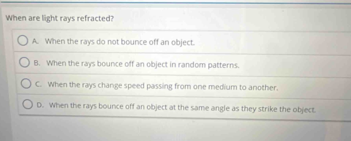 when are light rays refracted? a. when the rays do not bounce off an object. b. when the rays bounce off an object in random patterns. c. when the rays change speed passing from one medium to another. d. when the rays bounce off an object at the same angle as they strike the object.