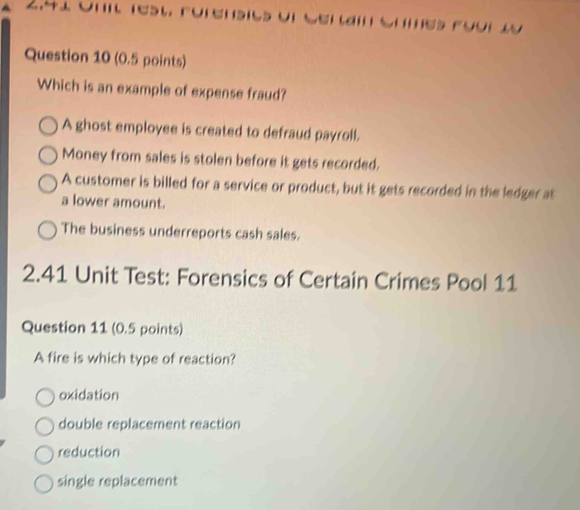 question 10 (0.5 points) which is an example of expense fraud? a ghost employee is created to defraud payroll. money from sales is stolen before it gets recorded. a customer is billed for a service or product, but it gets recorded in the ledger at a lower amount. the business underreports cash sales. 2.41 unit test: forensics of certain crimes pool 11 question 11 (0.5 points) a fire is which type of reaction? oxidation double replacement reaction reduction single replacement