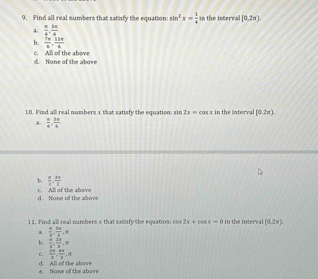 9. find all real numbers that satisfy the equation: sin²x = 1/4 in the interval 0,2π). a. π/6, 5π/6 b. 7π/6, 11π/6 c. all of the above d. none of the above 10. find all real numbers x that satisfy the equation: sin 2x = cos x in the interval 0,2π). a. π/6, 5π/6 b. π/2, 3π/2 c. all of the above d. none of the above 11. find all real numbers x that satisfy the equation: cos 2x + cos x = 0 in the interval 0,2π). a. π/3, 5π/3, π b. π/3, 2π/3, π c. 2π/3, 4π/3, π d. all of the above e. none of the above