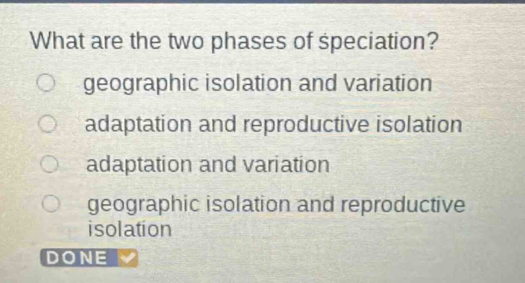 what are the two phases of speciation?\ngeographic isolation and variation\nadaptation and reproductive isolation\nadaptation and variation\ngeographic isolation and reproductive isolation