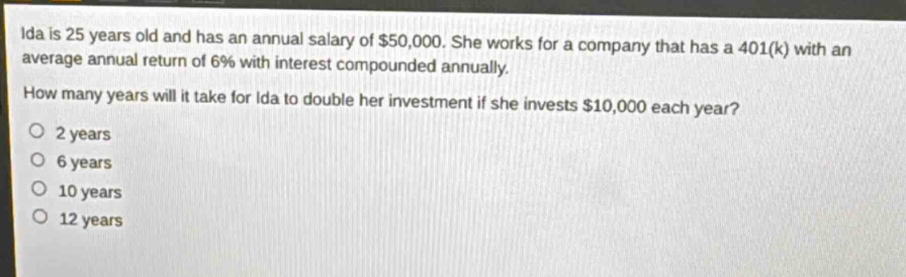 ida is 25 years old and has an annual salary of $50,000. she works for a company that has a 401(k) with an average annual return of 6% with interest compounded annually. how many years will it take for ida to double her investment if she invests $10,000 each year? 2 years 6 years 10 years 12 years