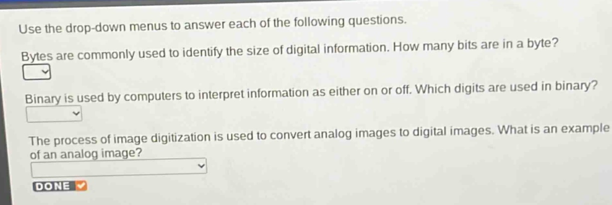 use the drop - down menus to answer each of the following questions. bytes are commonly used to identify the size of digital information. how many bits are in a byte? binary is used by computers to interpret information as either on or off. which digits are used in binary? the process of image digitization is used to convert analog images to digital images. what is an example of an analog image? done