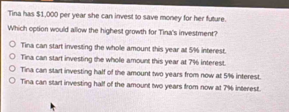 tina has $1,000 per year she can invest to save money for her future. which option would allow the highest growth for tinas investment? tina can start investing the whole amount this year at 5% interest. tina can start investing the whole amount this year at 7% interest. tina can start investing half of the amount two years from now at 5% interest. tina can start investing half of the amount two years from now at 7% interest.