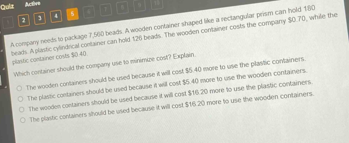 a company needs to package 7,560 beads. a wooden container shaped like a rectangular prism can hold 180 beads. a plastic cylindrical container can hold 126 beads. the wooden container costs the company $0.70, while the plastic container costs $0.40. which container should the company use to minimize cost? explain. the wooden containers should be used because it will cost $5.40 more to use the plastic containers. the plastic containers should be used because it will cost $5.40 more to use the wooden containers. the wooden containers should be used because it will cost $16.20 more to use the plastic containers. the plastic containers should be used because it will cost $16.20 more to use the wooden containers.