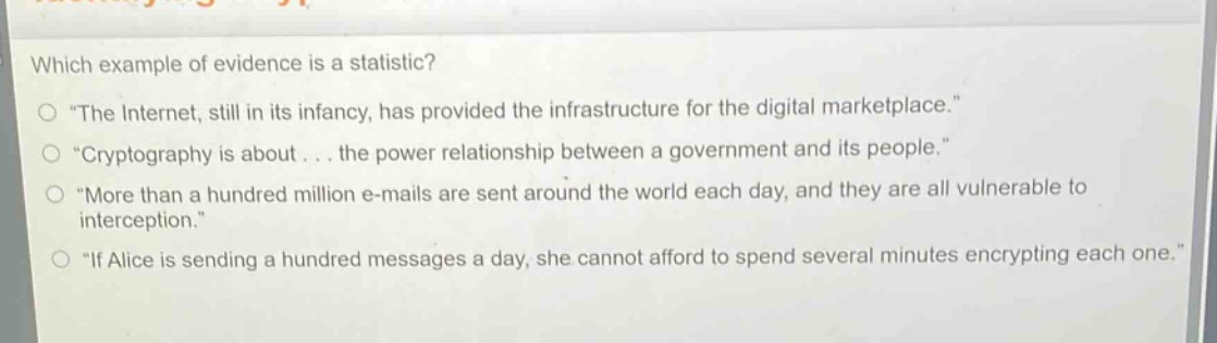 which example of evidence is a statistic?\no \the internet, still in its infancy, has provided the infrastructure for the digital marketplace.\\no \cryptography is about... the power relationship between a government and its people.\\no \more than a hundred million e - mails are sent around the world each day, and they are all vulnerable to interception.\\no \if alice is sending a hundred messages a day, she cannot afford to spend several minutes encrypting each one.\