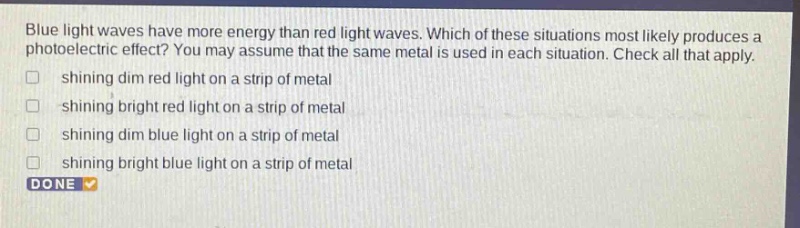 blue light waves have more energy than red light waves. which of these situations most likely produces a photoelectric effect? you may assume that the same metal is used in each situation. check all that apply. shining dim red light on a strip of metal shining bright red light on a strip of metal shining dim blue light on a strip of metal shining bright blue light on a strip of metal done