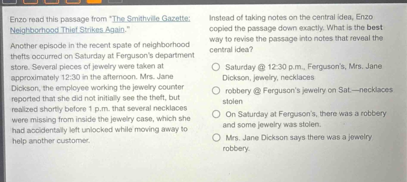 enzo read this passage from \the smithville gazette: neighborhood thief strikes again.\ another episode in the recent spate of neighborhood thefts occurred on saturday at fergusons department store. several pieces of jewelry were taken at approximately 12:30 in the afternoon. mrs. jane dickson, the employee working the jewelry counter reported that she did not initially see the theft, but realized shortly before 1 p.m. that several necklaces were missing from inside the jewelry case, which she had accidentally left unlocked while moving away to help another customer. instead of taking notes on the central idea, enzo copied the passage down exactly. what is the best way to revise the passage into notes that reveal the central idea? saturday @ 12:30 p.m., fergusons, mrs. jane dickson, jewelry, necklaces robbery @ fergusons jewelry on sat.—necklaces stolen on saturday at fergusons, there was a robbery and some jewelry was stolen. mrs. jane dickson says there was a jewelry robbery.