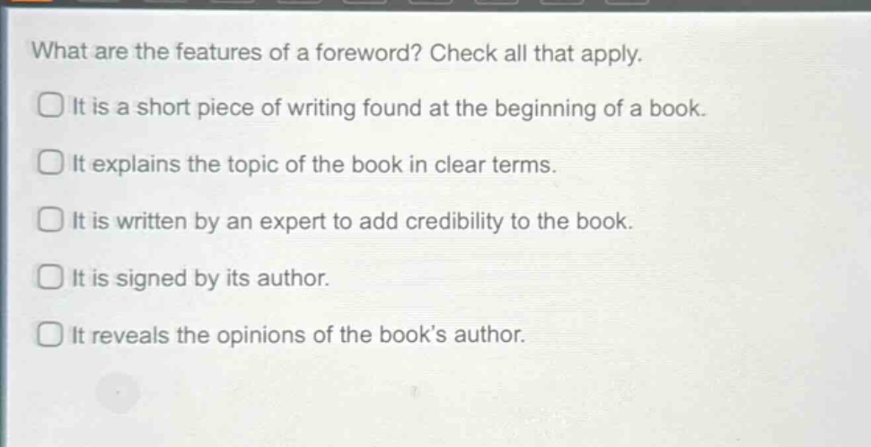 what are the features of a foreword? check all that apply. it is a short piece of writing found at the beginning of a book. it explains the topic of the book in clear terms. it is written by an expert to add credibility to the book. it is signed by its author. it reveals the opinions of the books author.