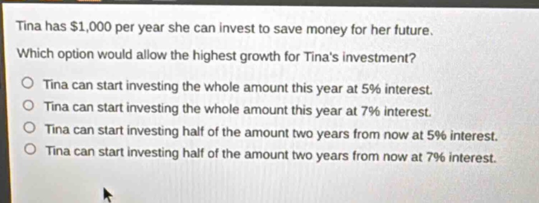 tina has $1,000 per year she can invest to save money for her future. which option would allow the highest growth for tinas investment? o tina can start investing the whole amount this year at 5% interest. o tina can start investing the whole amount this year at 7% interest. o tina can start investing half of the amount two years from now at 5% interest. o tina can start investing half of the amount two years from now at 7% interest.