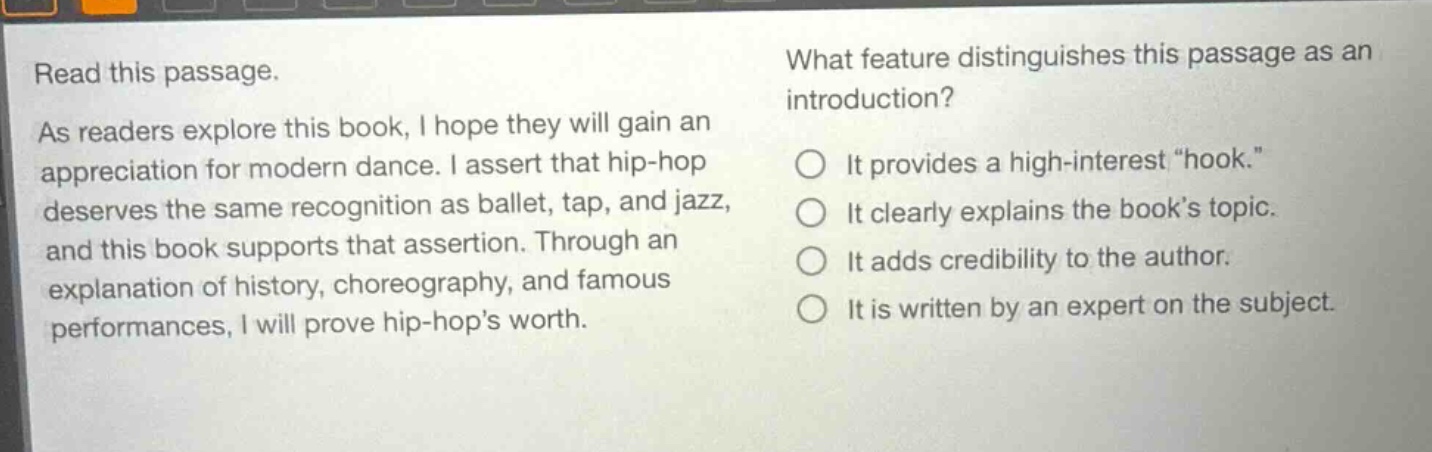 read this passage. as readers explore this book, i hope they will gain an appreciation for modern dance. i assert that hip - hop deserves the same recognition as ballet, tap, and jazz, and this book supports that assertion. through an explanation of history, choreography, and famous performances, i will prove hip - hops worth. what feature distinguishes this passage as an introduction? it provides a high - interest “hook.” it clearly explains the book’s topic. it adds credibility to the author. it is written by an expert on the subject.
