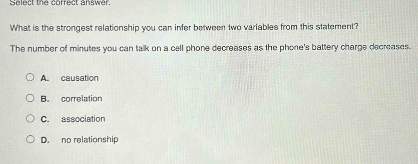 select the correct answer. what is the strongest relationship you can infer between two variables from this statement? the number of minutes you can talk on a cell phone decreases as the phones battery charge decreases. a. causation b. correlation c. association d. no relationship